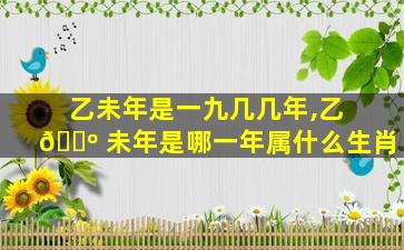 乙未年是一九几几年,乙 🌺 未年是哪一年属什么生肖